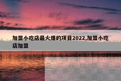 加盟小吃店最火爆的项目2022,加盟小吃店加盟