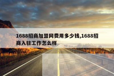 1688招商加盟网费用多少钱,1688招商入驻工作怎么样